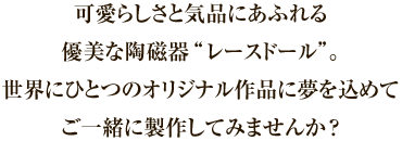 可愛らしさと気品にあふれる優美な陶磁器“レースドール”。世界にひとつのオリジナル作品に夢を込めてご一緒に製作してみませんか？